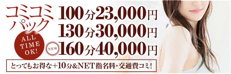 とてもお得なコミコミパック♪  超お得♪オールタイム100分23000円！
新しく160分も設定致しました！
もちろん交通費、NET指名コミ！

【新コミコミパック】どうぞご利用ください

100分 総額23,000円
130分 総額30,000円
160分 総額40,000円


お問い合わせの際に、【コミコミパック！】とお伝え下さい♪

※他の割引との併用は出来ませんのでご了承下さいませ。
※本指名の場合は+2000円でご案内させて頂きます。
※前日予約での上記コースに対する＋10分はございません。
※メッセージ予約・姫予約では当プランはご利用頂けません。